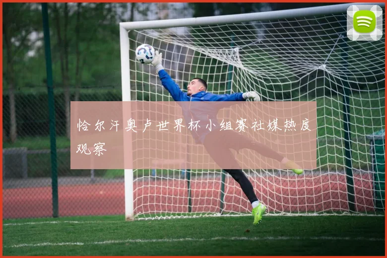 恰尔汗奥卢世界杯小组赛社媒热度观察