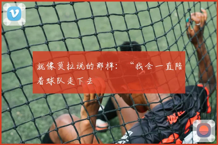 就像莫拉说的那样：“我会一直陪着球队走下去