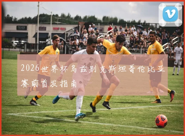 2026世界杯乌兹别克斯坦哥伦比亚赛前首发指南