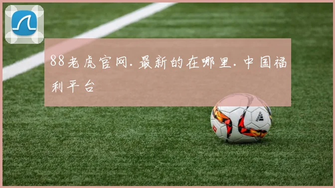 88老虎官网.最新的在哪里.中国福利平台