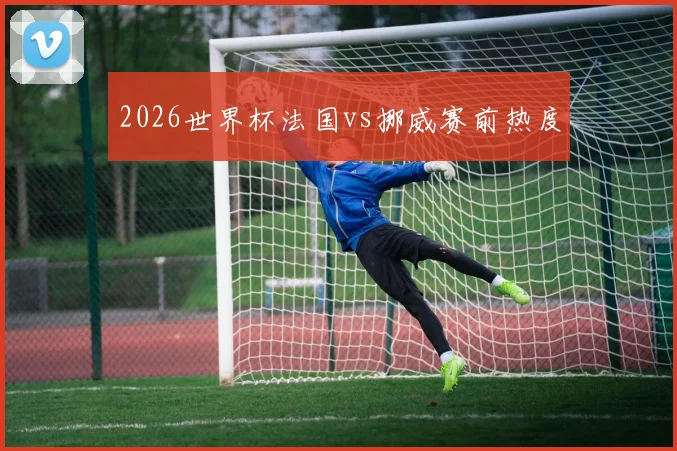 2026世界杯法国vs挪威赛前热度