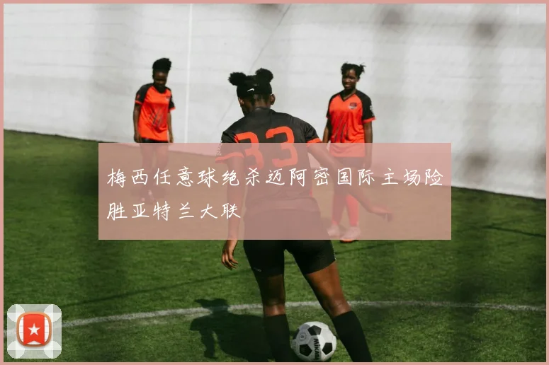 梅西任意球绝杀迈阿密国际主场险胜亚特兰大联