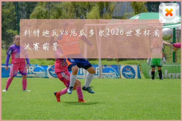 科特迪瓦vs厄瓜多尔2026世界杯淘汰赛前景