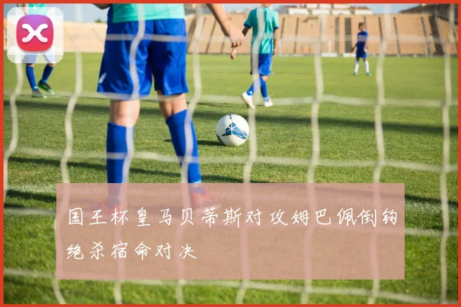 国王杯皇马贝蒂斯对攻姆巴佩倒钩绝杀宿命对决