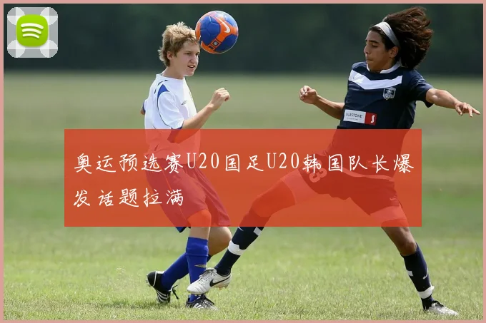奥运预选赛U20国足U20韩国队长爆发话题拉满