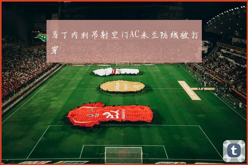 马丁内利吊射空门AC米兰防线被打穿