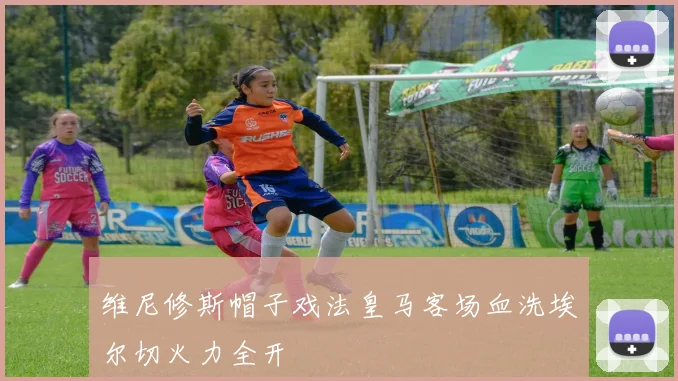 维尼修斯帽子戏法皇马客场血洗埃尔切火力全开