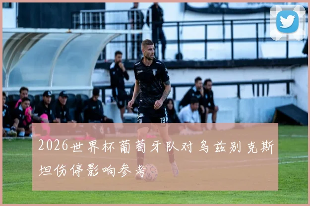 2026世界杯葡萄牙队对乌兹别克斯坦伤停影响参考