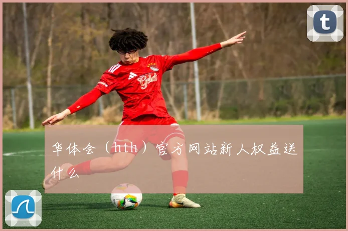 华体会（hth）官方网站新人权益送什么