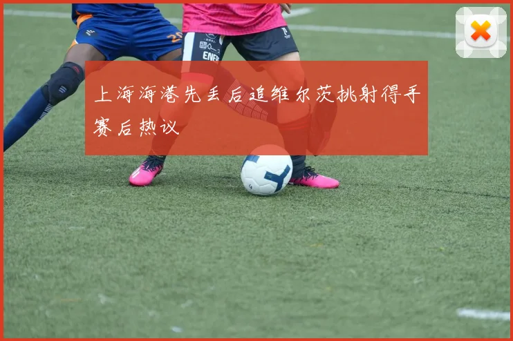 上海海港先丢后追维尔茨挑射得手赛后热议