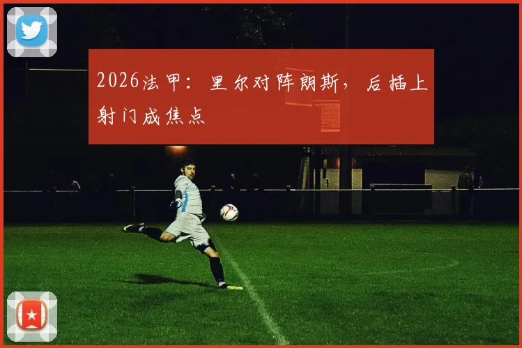 2026法甲:里尔对阵朗斯,后插上射门成焦点