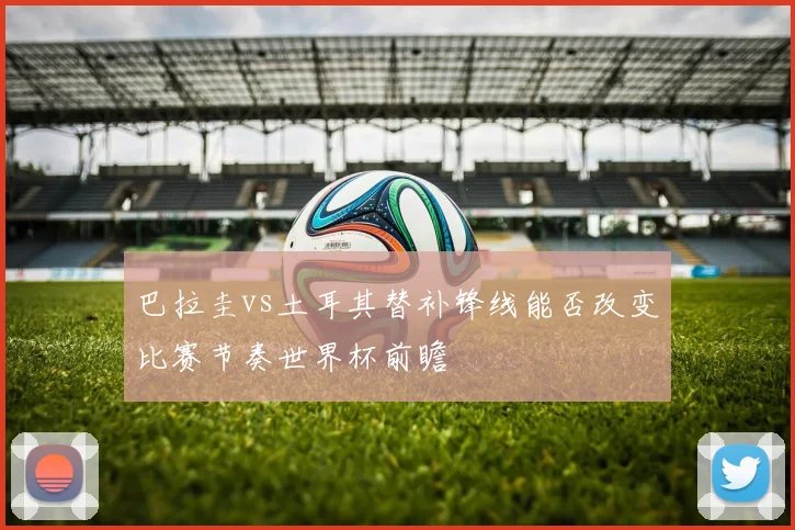 巴拉圭vs土耳其替补锋线能否改变比赛节奏世界杯前瞻