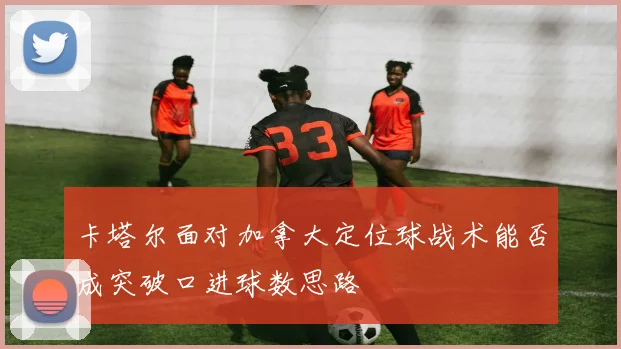 卡塔尔面对加拿大定位球战术能否成突破口进球数思路