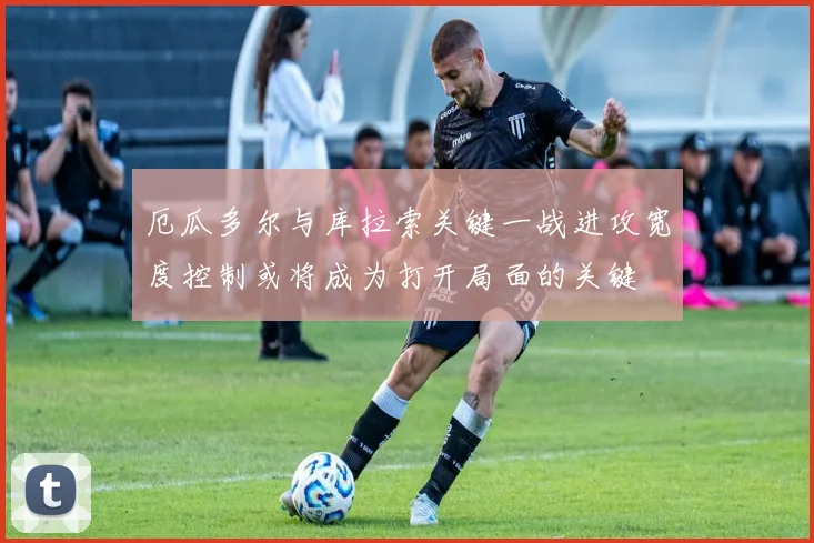 厄瓜多尔与库拉索关键一战进攻宽度控制或将成为打开局面的关键
