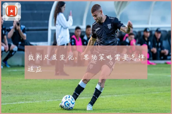 裁判尺度变化，客场策略需要怎样适应