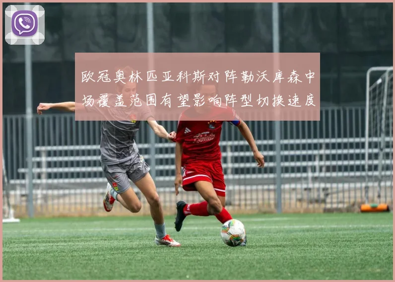欧冠奥林匹亚科斯对阵勒沃库森中场覆盖范围有望影响阵型切换速度