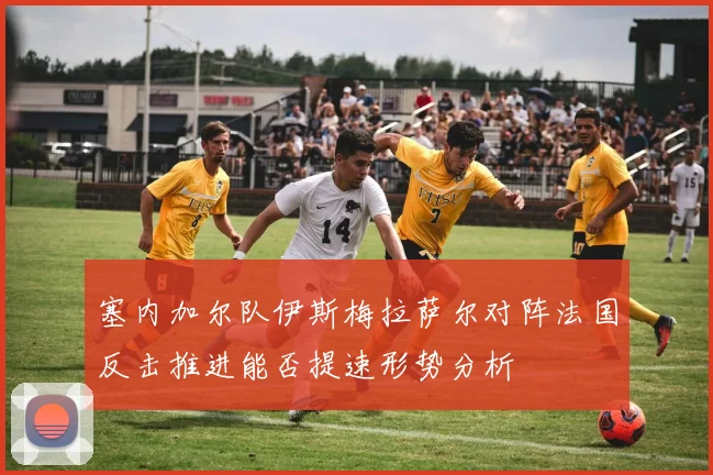 塞内加尔队伊斯梅拉萨尔对阵法国反击推进能否提速形势分析