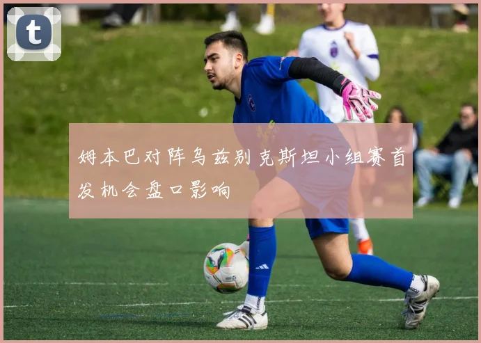 姆本巴对阵乌兹别克斯坦小组赛首发机会盘口影响