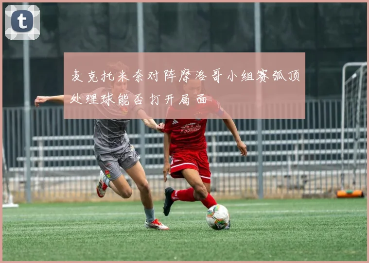麦克托米奈对阵摩洛哥小组赛弧顶处理球能否打开局面
