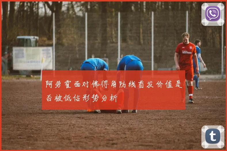 阿劳霍面对佛得角防线首发价值是否被低估形势分析
