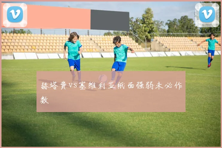 赫塔费vs塞维利亚纸面强弱未必作数
