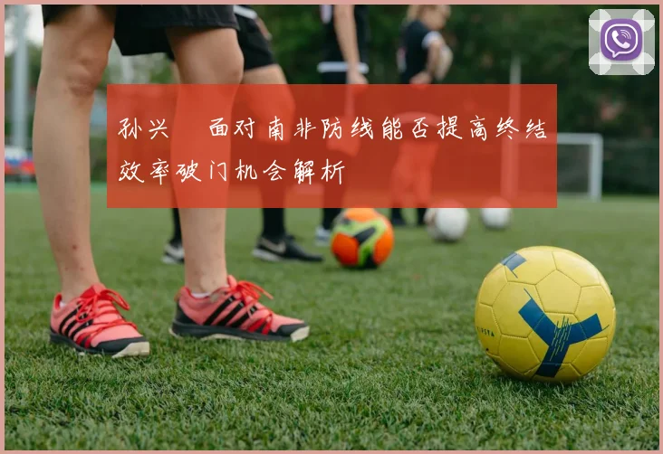 孙兴慜面对南非防线能否提高终结效率破门机会解析