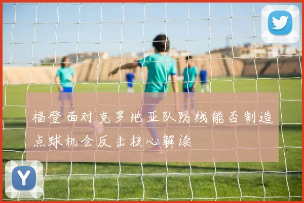 福登面对克罗地亚队防线能否制造点球机会反击核心解读
