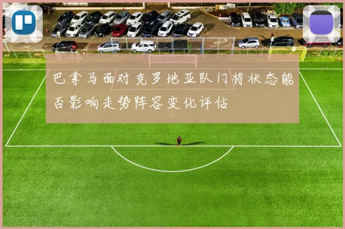 巴拿马面对克罗地亚队门将状态能否影响走势阵容变化评估