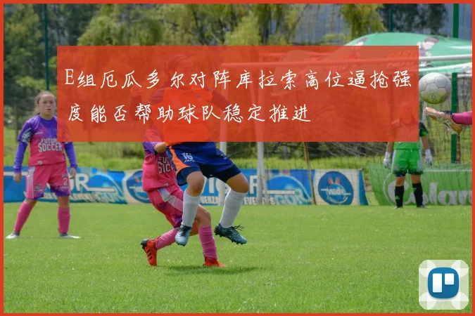 E组厄瓜多尔对阵库拉索高位逼抢强度能否帮助球队稳定推进